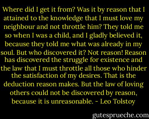 Where did I get it from? Was it by reason that I attained to the knowledge that I must love my neighbour and not throttle him? They told me so when I was a child, and I gladly believed it, because they told me what was already in my soul. But who discovered it? Not reason! Reason has discovered the struggle for existence and the law that I must throttle all those who hinder the satisfaction of my desires. That is the deduction reason makes. But the law of loving others could not be discovered by reason, because it is unreasonable. - Leo Tolstoy