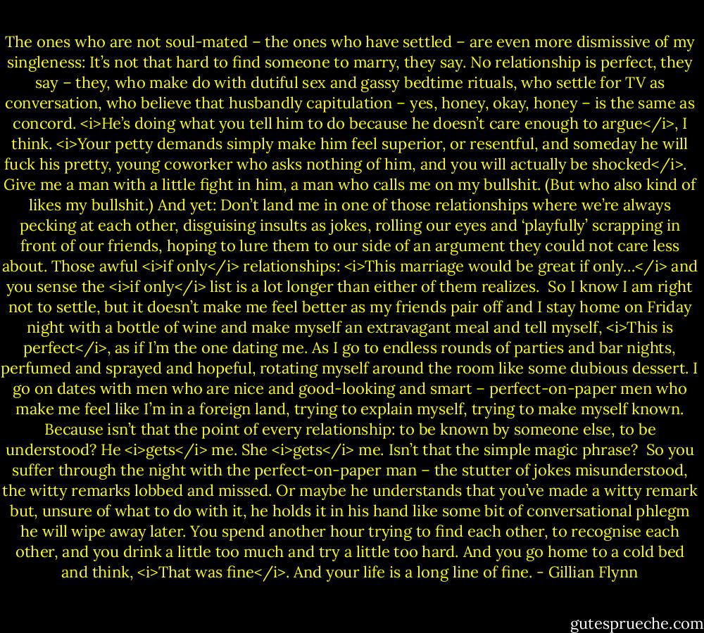 The ones who are not soul-mated – the ones who have settled – are even more dismissive of my singleness: It’s not that hard to find someone to marry, they say. No relationship is perfect, they say – they, who make do with dutiful sex and gassy bedtime rituals, who settle for TV as conversation, who believe that husbandly capitulation – yes, honey, okay, honey – is the same as concord. <i>He’s doing what you tell him to do because he doesn’t care enough to argue</i>, I think. <i>Your petty demands simply make him feel superior, or resentful, and someday he will fuck his pretty, young coworker who asks nothing of him, and you will actually be shocked</i>. <br /><br />Give me a man with a little fight in him, a man who calls me on my bullshit. (But who also kind of likes my bullshit.) And yet: Don’t land me in one of those relationships where we’re always pecking at each other, disguising insults as jokes, rolling our eyes and ‘playfully’ scrapping in front of our friends, hoping to lure them to our side of an argument they could not care less about. Those awful <i>if only</i> relationships: <i>This marriage would be great if only…</i> and you sense the <i>if only</i> list is a lot longer than either of them realizes.<br /><br />So I know I am right not to settle, but it doesn’t make me feel better as my friends pair off and I stay home on Friday night with a bottle of wine and make myself an extravagant meal and tell myself, <i>This is perfect</i>, as if I’m the one dating me. As I go to endless rounds of parties and bar nights, perfumed and sprayed and hopeful, rotating myself around the room like some dubious dessert. I go on dates with men who are nice and good-looking and smart – perfect-on-paper men who make me feel like I’m in a foreign land, trying to explain myself, trying to make myself known. Because isn’t that the point of every relationship: to be known by someone else, to be understood? He <i>gets</i> me. She <i>gets</i> me. Isn’t that the simple magic phrase?<br /><br />So you suffer through the night with the perfect-on-paper man – the stutter of jokes misunderstood, the witty remarks lobbed and missed. Or maybe he understands that you’ve made a witty remark but, unsure of what to do with it, he holds it in his hand like some bit of conversational phlegm he will wipe away later. You spend another hour trying to find each other, to recognise each other, and you drink a little too much and try a little too hard. And you go home to a cold bed and think, <i>That was fine</i>. And your life is a long line of fine. - Gillian Flynn