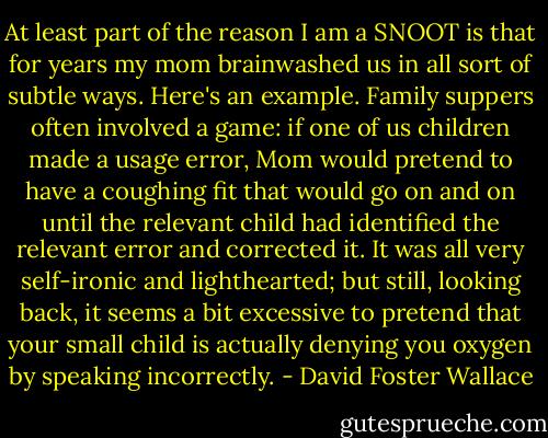 At least part of the reason I am a SNOOT is that for years my mom brainwashed us in all sort of subtle ways. Here's an example. Family suppers often involved a game: if one of us children made a usage error, Mom would pretend to have a coughing fit that would go on and on until the relevant child had identified the relevant error and corrected it. It was all very self-ironic and lighthearted; but still, looking back, it seems a bit excessive to pretend that your small child is actually denying you oxygen by speaking incorrectly. - David Foster Wallace