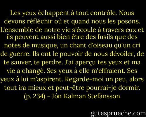 Les yeux échappent à tout contrôle. Nous devons réfléchir où et quand nous les posons. L'ensemble de notre vie s'écoule à travers eux et ils peuvent aussi bien être des fusils que des notes de musique, un chant d'oiseau qu'un cri de guerre. Ils ont le pouvoir de nous dévoiler, de te sauver, te perdre. J'ai aperçu tes yeux et ma vie a changé. Ses yeux à elle m'effraient. Ses yeux à lui m'aspirent. Regarde-moi un peu, alors tout ira mieux et peut-être pourrai-je dormir. (p. 234) - Jón Kalman Stefánsson