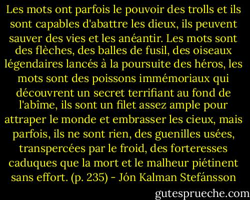 Les mots ont parfois le pouvoir des trolls et ils sont capables d'abattre les dieux, ils peuvent sauver des vies et les anéantir. Les mots sont des flèches, des balles de fusil, des oiseaux légendaires lancés à la poursuite des héros, les mots sont des poissons immémoriaux qui découvrent un secret terrifiant au fond de l'abîme, ils sont un filet assez ample pour attraper le monde et embrasser les cieux, mais parfois, ils ne sont rien, des guenilles usées, transpercées par le froid, des forteresses caduques que la mort et le malheur piétinent sans effort. (p. 235) - Jón Kalman Stefánsson