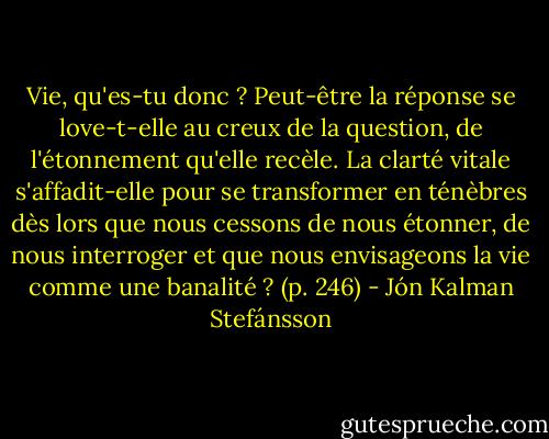 Vie, qu'es-tu donc ? Peut-être la réponse se love-t-elle au creux de la question, de l'étonnement qu'elle recèle. La clarté vitale s'affadit-elle pour se transformer en ténèbres dès lors que nous cessons de nous étonner, de nous interroger et que nous envisageons la vie comme une banalité ? (p. 246) - Jón Kalman Stefánsson