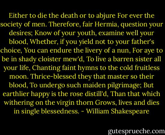 Either to die the death or to abjure<br />For ever the society of men.<br />Therefore, fair Hermia, question your desires;<br />Know of your youth, examine well your blood,<br />Whether, if you yield not to your father's choice,<br />You can endure the livery of a nun,<br />For aye to be in shady cloister mew'd,<br />To live a barren sister all your life,<br />Chanting faint hymns to the cold fruitless moon.<br />Thrice-blessed they that master so their blood,<br />To undergo such maiden pilgrimage;<br />But earthlier happy is the rose distill'd,<br />Than that which withering on the virgin thorn<br />Grows, lives and dies in single blessedness. - William Shakespeare