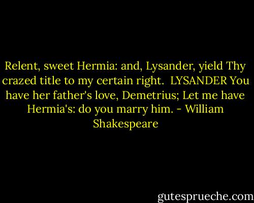 Relent, sweet Hermia: and, Lysander, yield<br />Thy crazed title to my certain right.<br /><br />LYSANDER<br />You have her father's love, Demetrius;<br />Let me have Hermia's: do you marry him. - William Shakespeare