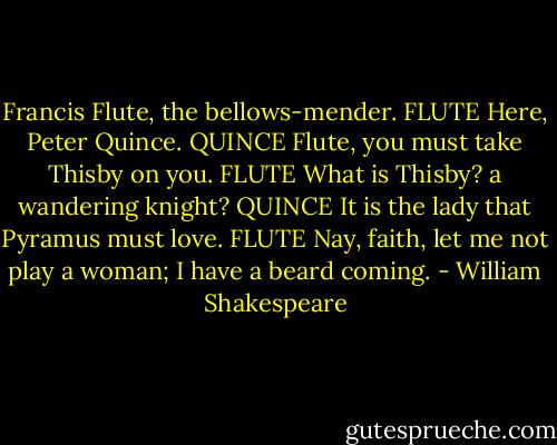 Francis Flute, the bellows-mender.<br />FLUTE<br />Here, Peter Quince.<br />QUINCE<br />Flute, you must take Thisby on you.<br />FLUTE<br />What is Thisby? a wandering knight?<br />QUINCE<br />It is the lady that Pyramus must love.<br />FLUTE<br />Nay, faith, let me not play a woman; I have a beard coming. - William Shakespeare