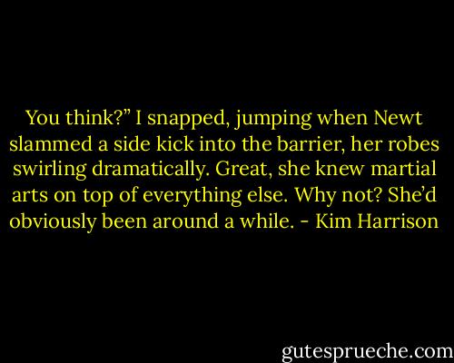 You think?” I snapped, jumping when Newt slammed a side kick into the barrier, her robes swirling dramatically. Great, she knew martial arts on top of everything else. Why not? She’d obviously been around a while. - Kim Harrison