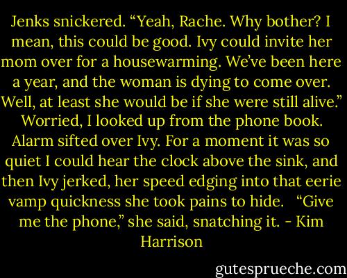 Jenks snickered. “Yeah, Rache. Why bother? I mean, this could be good. Ivy could invite her mom over for a housewarming. We’ve been here a year, and the woman is dying to come over. Well, at least she would be if she were still alive.” <br /><br />Worried, I looked up from the phone book. <br /><br />Alarm sifted over Ivy. For a moment it was so quiet I could hear the clock above the sink, and then Ivy jerked, her speed edging into that eerie vamp quickness she took pains to hide. <br /><br />“Give me the phone,” she said, snatching it. - Kim Harrison