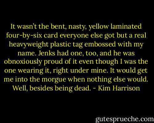 It wasn’t the bent, nasty, yellow laminated four-by-six card everyone else got but a real heavyweight plastic tag embossed with my name. Jenks had one, too, and he was obnoxiously proud of it even though I was the one wearing it, right under mine. It would get me into the morgue when nothing else would. Well, besides being dead. - Kim Harrison