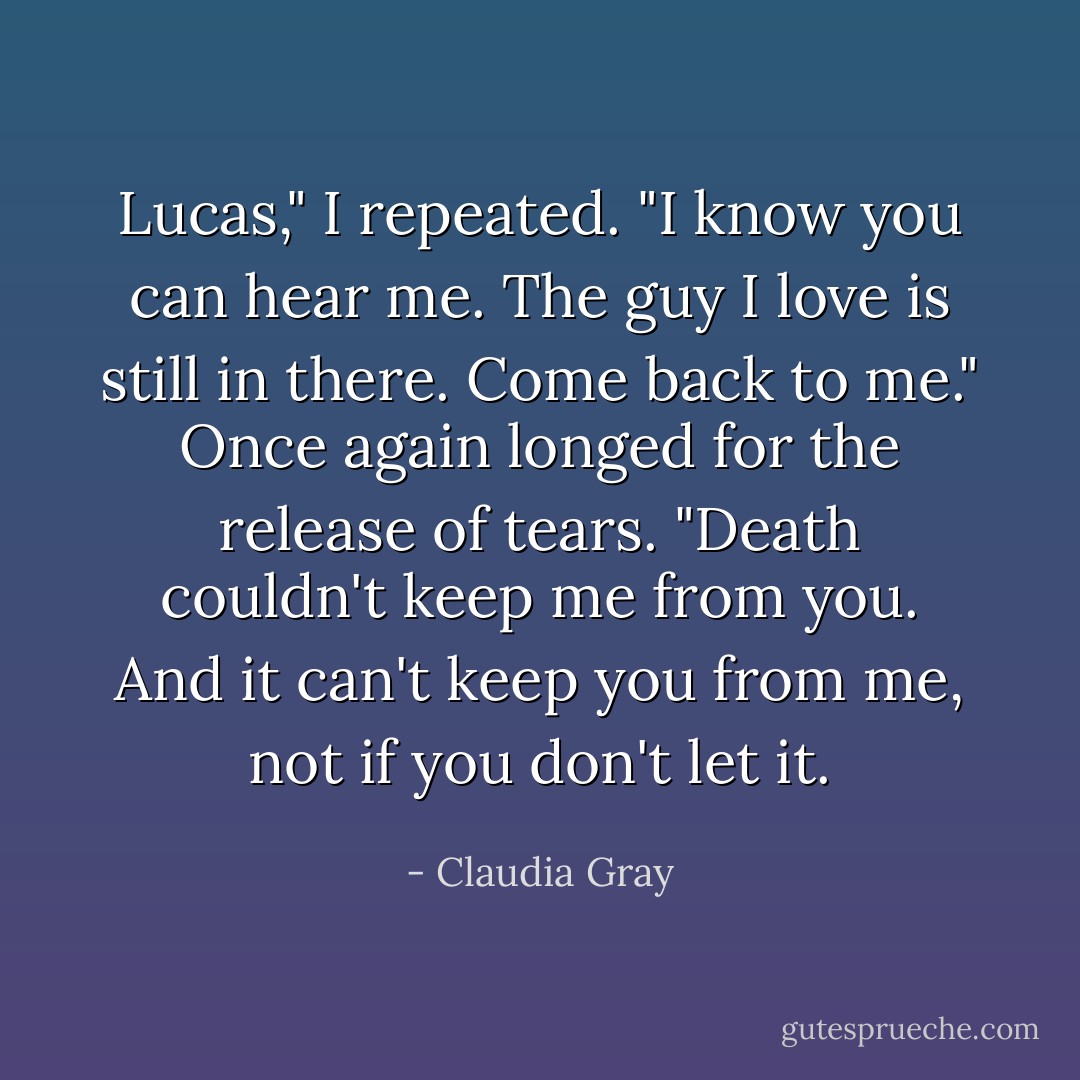 Lucas," I repeated. "I know you can hear me. The guy I love is still in there. Come back to me." Once again longed for the release of tears.<br />"Death couldn't keep me from you. And it can't keep you from me, not if you don't let it. - Claudia Gray