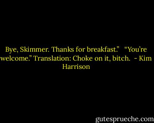 Bye, Skimmer. Thanks for breakfast.” <br /><br />“You’re welcome.” Translation: Choke on it, bitch.  - Kim Harrison