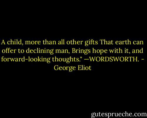 A child, more than all other gifts<br />That earth can offer to declining man,<br />Brings hope with it, and forward-looking thoughts."<br />—WORDSWORTH. - George Eliot