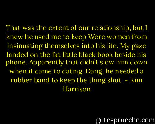That was the extent of our relationship, but I knew he used me to keep Were women from insinuating themselves into his life. My gaze landed on the fat little black book beside his phone. Apparently that didn’t slow him down when it came to dating. Dang, he needed a rubber band to keep the thing shut. - Kim Harrison