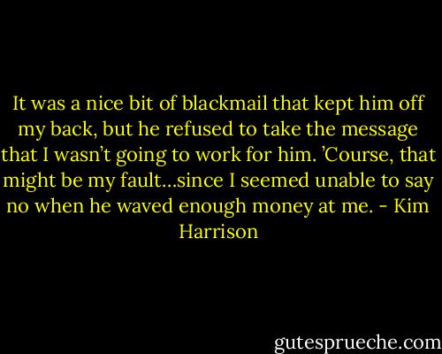 It was a nice bit of blackmail that kept him off my back, but he refused to take the message that I wasn’t going to work for him. ’Course, that might be my fault…since I seemed unable to say no when he waved enough money at me. - Kim Harrison