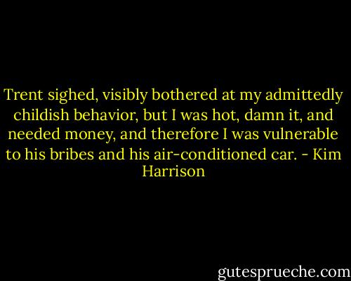 Trent sighed, visibly bothered at my admittedly childish behavior, but I was hot, damn it, and needed money, and therefore I was vulnerable to his bribes and his air-conditioned car. - Kim Harrison