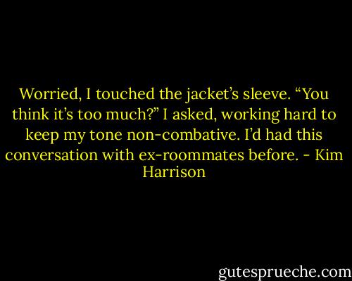 Worried, I touched the jacket’s sleeve. “You think it’s too much?” I asked, working hard to keep my tone non-combative. I’d had this conversation with ex-roommates before. - Kim Harrison