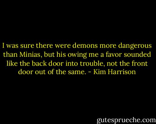 I was sure there were demons more dangerous than Minias, but his owing me a favor sounded like the back door into trouble, not the front door out of the same. - Kim Harrison