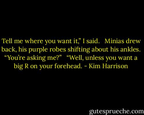 Tell me where you want it,” I said. <br /><br />Minias drew back, his purple robes shifting about his ankles. “You’re asking me?” <br /><br />“Well, unless you want a big R on your forehead. - Kim Harrison