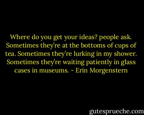 Where do you get your ideas? people ask. Sometimes they’re at the bottoms of cups of tea. Sometimes they’re lurking in my shower. Sometimes they’re waiting patiently in glass cases in museums. - Erin Morgenstern