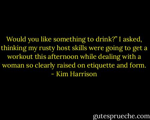 Would you like something to drink?” I asked, thinking my rusty host skills were going to get a workout this afternoon while dealing with a woman so clearly raised on etiquette and form. - Kim Harrison