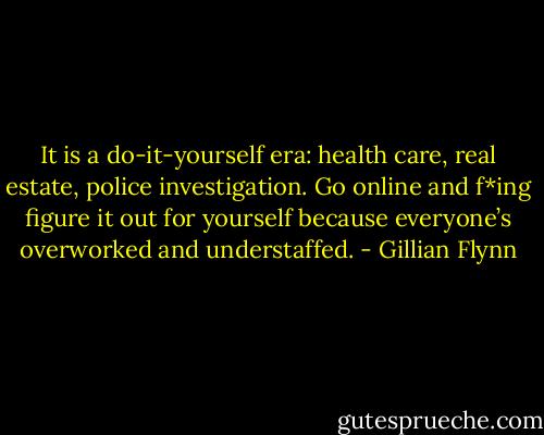 It is a do-it-yourself era: health care, real estate, police investigation. Go online and f*ing figure it out for yourself because everyone’s overworked and understaffed. - Gillian Flynn