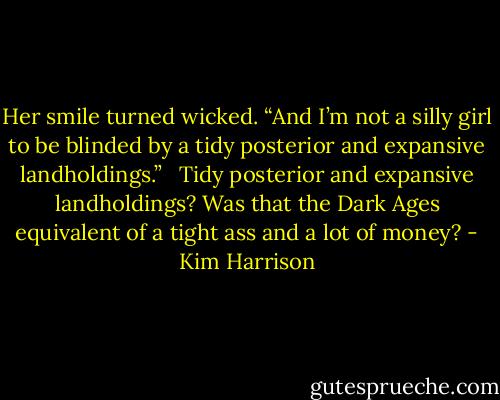 Her smile turned wicked. “And I’m not a silly girl to be blinded by a tidy posterior and expansive landholdings.” <br /><br />Tidy posterior and expansive landholdings? Was that the Dark Ages equivalent of a tight ass and a lot of money? - Kim Harrison