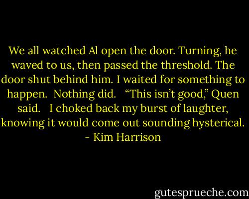 We all watched Al open the door. Turning, he waved to us, then passed the threshold. The door shut behind him. I waited for something to happen. <br />Nothing did. <br /><br />“This isn’t good,” Quen said. <br /><br />I choked back my burst of laughter, knowing it would come out sounding hysterical. - Kim Harrison