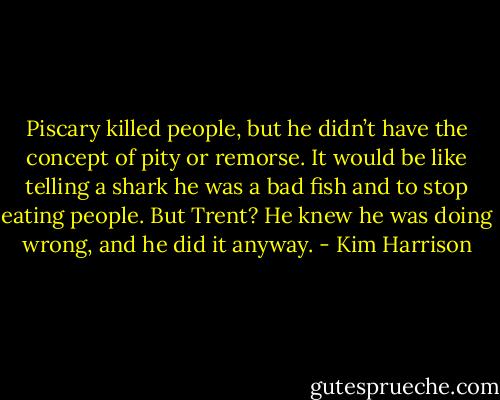 Piscary killed people, but he didn’t have the concept of pity or remorse. It would be like telling a shark he was a bad fish and to stop eating people. But Trent? He knew he was doing wrong, and he did it anyway. - Kim Harrison