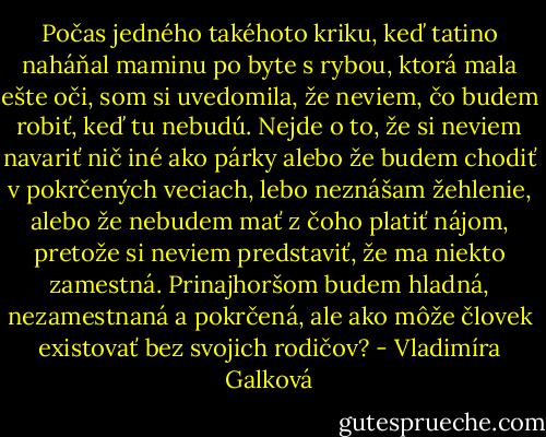 Počas jedného takéhoto kriku, keď tatino naháňal maminu po byte s rybou, ktorá mala ešte oči, som si uvedomila, že neviem, čo budem robiť, keď tu nebudú. Nejde o to, že si neviem navariť nič iné ako párky alebo že budem chodiť v pokrčených veciach, lebo neznášam žehlenie, alebo že nebudem mať z čoho platiť nájom, pretože si neviem predstaviť, že ma niekto zamestná. Prinajhoršom budem hladná, nezamestnaná a pokrčená, ale ako môže človek existovať bez svojich rodičov? - Vladimíra Galková