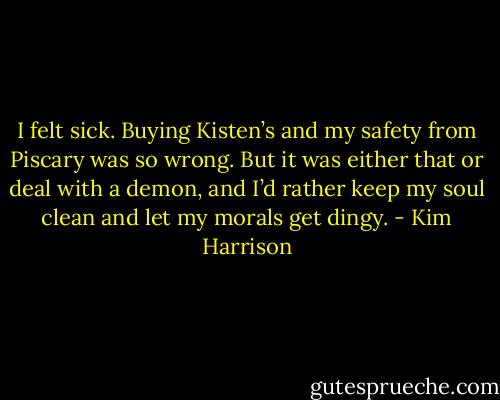 I felt sick. Buying Kisten’s and my safety from Piscary was so wrong. But it was either that or deal with a demon, and I’d rather keep my soul clean and let my morals get dingy. - Kim Harrison