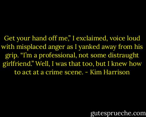 Get your hand off me,” I exclaimed, voice loud with misplaced anger as I yanked away from his grip. “I’m a professional, not some distraught girlfriend.” Well, I was that too, but I knew how to act at a crime scene. - Kim Harrison