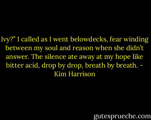 Ivy?” I called as I went belowdecks, fear winding between my soul and reason when she didn’t answer. The silence ate away at my hope like bitter acid, drop by drop, breath by breath. - Kim Harrison