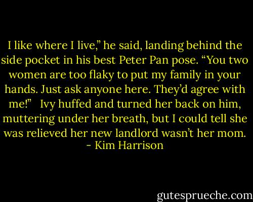 I like where I live,” he said, landing behind the side pocket in his best Peter Pan pose. “You two women are too flaky to put my family in your hands. Just ask anyone here. They’d agree with me!” <br /><br />Ivy huffed and turned her back on him, muttering under her breath, but I could tell she was relieved her new landlord wasn’t her mom. - Kim Harrison