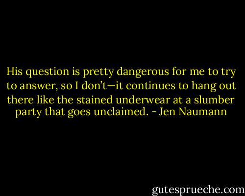 His question is pretty dangerous for me to try to answer, so I don’t—it continues to hang out there like the stained underwear at a slumber party that goes unclaimed. - Jen Naumann