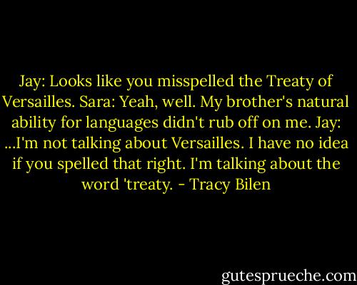 Jay: Looks like you misspelled the Treaty of Versailles.<br />Sara: Yeah, well. My brother's natural ability for languages didn't rub off on me.<br />Jay: ...I'm not talking about Versailles. I have no idea if you spelled that right. I'm talking about the word 'treaty. - Tracy Bilen