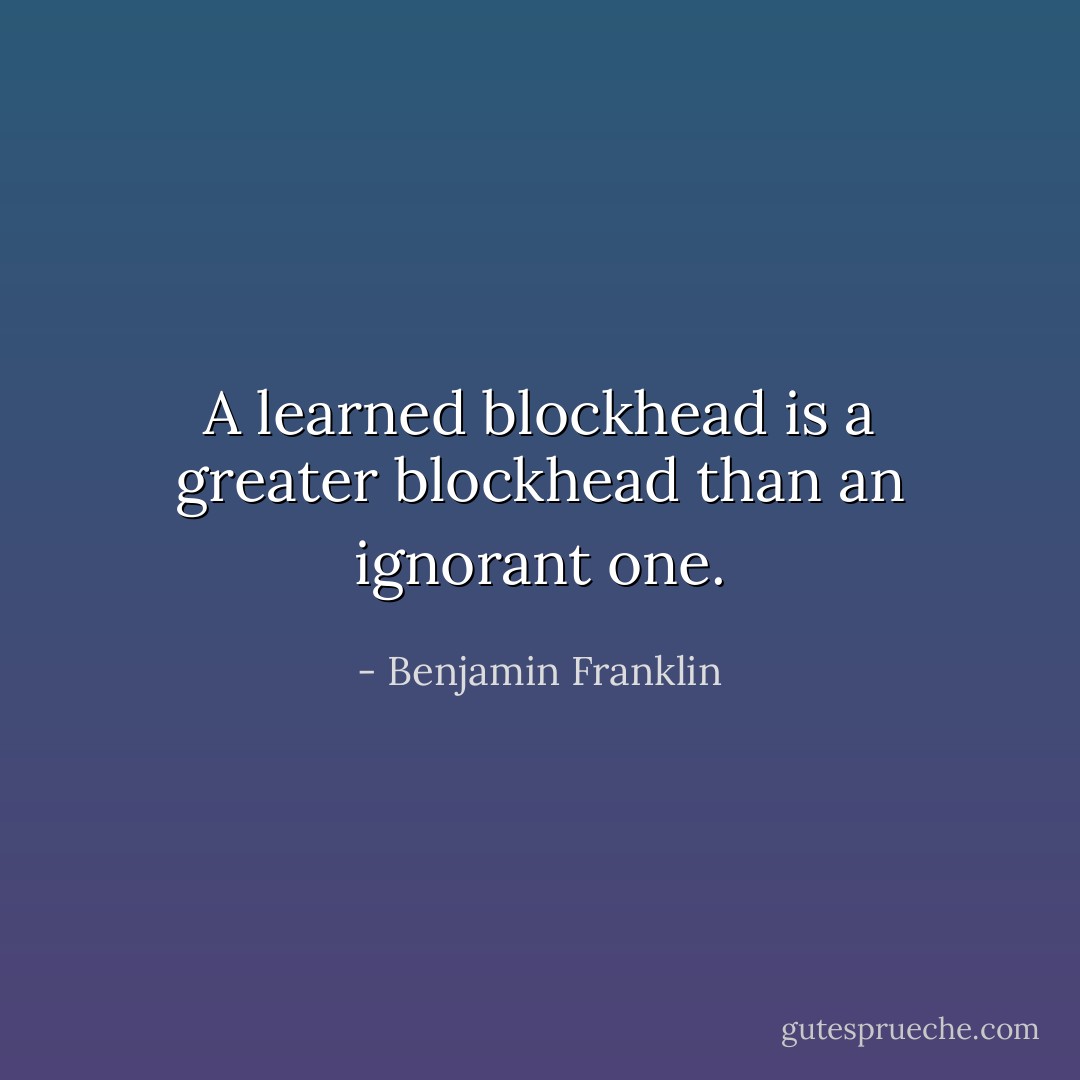 A learned blockhead is a greater blockhead than an ignorant one. - Benjamin Franklin
