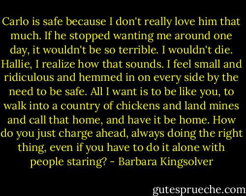 Carlo is safe because I don't really love him that much. If he stopped wanting me around one day, it wouldn't be so terrible. I wouldn't die.<br />Hallie, I realize how that sounds. I feel small and ridiculous and hemmed in on every side by the need to be safe. All I want is to be like you, to walk into a country of chickens and land mines and call that home, and have it be home. How do you just charge ahead, always doing the right thing, even if you have to do it alone with people staring? - Barbara Kingsolver