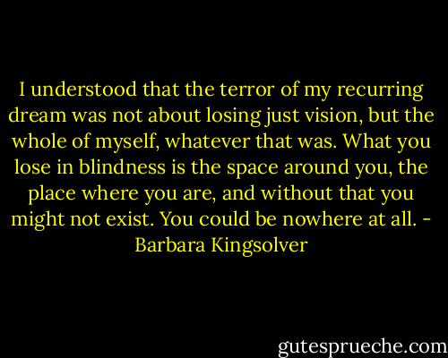 I understood that the terror of my recurring dream was not about losing just vision, but the whole of myself, whatever that was. What you lose in blindness is the space around you, the place where you are, and without that you might not exist. You could be nowhere at all. - Barbara Kingsolver