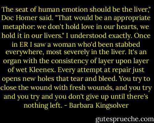 The seat of human emotion should be the liver," Doc Homer said. "That would be an appropriate metaphor: we don't hold love in our hearts, we hold it in our livers."<br />I understood exactly. Once in ER I saw a woman who'd been stabbed everywhere, most severely in the liver. It's an organ with the consistency of layer upon layer of wet Kleenex. Every attempt at repair just opens new holes that tear and bleed. You try to close the wound with fresh wounds, and you try and you try and you don't give up until there's nothing left. - Barbara Kingsolver