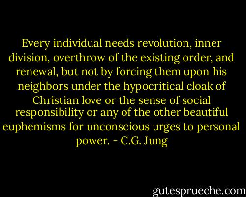 Every individual needs revolution, inner division, overthrow of the existing order, and renewal, but not by forcing them upon his neighbors under the hypocritical cloak of Christian love or the sense of social responsibility or any of the other beautiful euphemisms for unconscious urges to personal power. - C.G. Jung