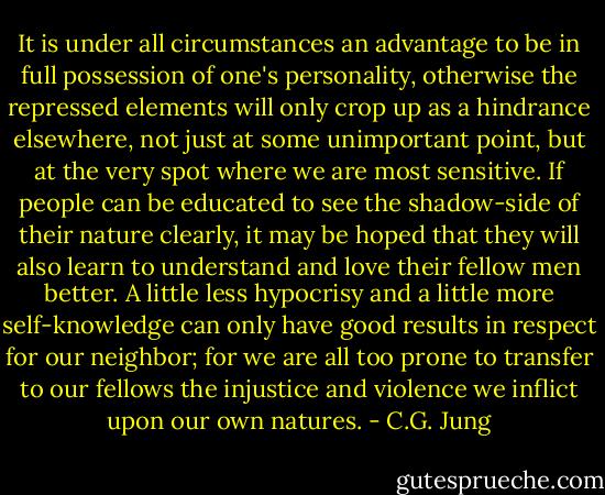 It is under all circumstances an advantage to be in full possession of one's personality, otherwise the repressed elements will only crop up as a hindrance elsewhere, not just at some unimportant point, but at the very spot where we are most sensitive. If people can be educated to see the shadow-side of their nature clearly, it may be hoped that they will also learn to understand and love their fellow men better. A little less hypocrisy and a little more self-knowledge can only have good results in respect for our neighbor; for we are all too prone to transfer to our fellows the injustice and violence we inflict upon our own natures. - C.G. Jung