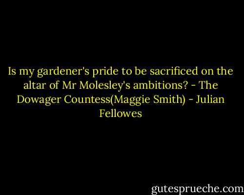 Is my gardener's pride to be sacrificed on the altar of Mr Molesley's ambitions?<br />- The Dowager Countess(Maggie Smith) - Julian Fellowes