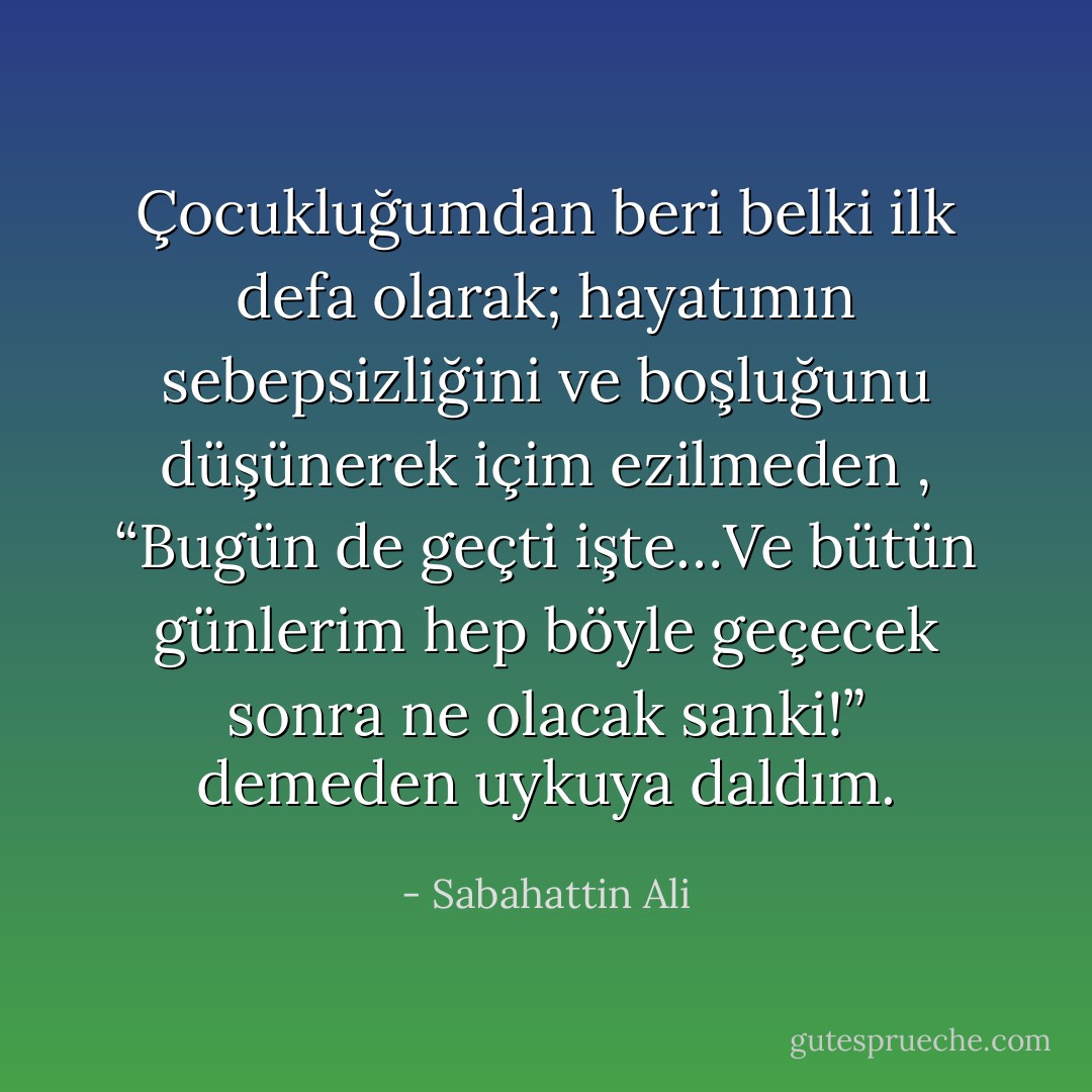 Çocukluğumdan beri belki ilk defa olarak; hayatımın sebepsizliğini ve boşluğunu düşünerek içim ezilmeden , “Bugün de geçti işte…Ve bütün günlerim hep böyle geçecek sonra ne olacak sanki!” demeden uykuya daldım. - Sabahattin Ali