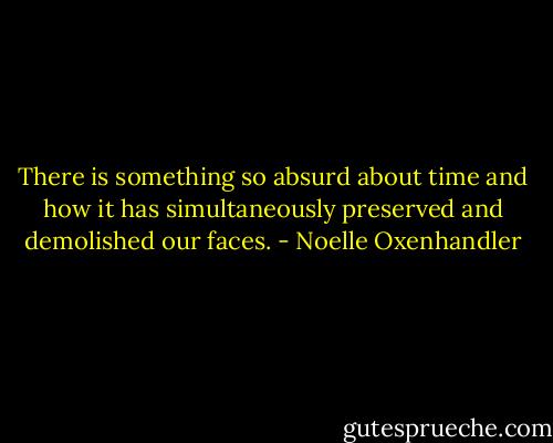 There is something so absurd about time and how it has simultaneously preserved and demolished our faces. - Noelle Oxenhandler