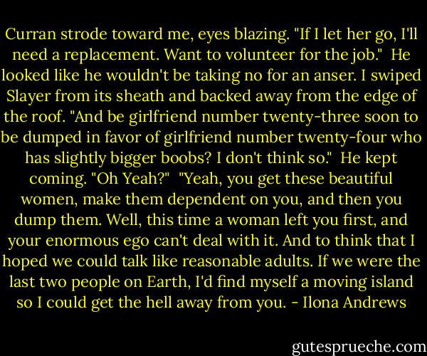 Curran strode toward me, eyes blazing. "If I let her go, I'll need a replacement. Want to volunteer for the job."<br /><br />He looked like he wouldn't be taking no for an anser. I swiped Slayer from its sheath and backed away from the edge of the roof. "And be girlfriend number twenty-three soon to be dumped in favor of girlfriend number twenty-four who has slightly bigger boobs? I don't think so."<br /><br />He kept coming. "Oh Yeah?"<br /><br />"Yeah, you get these beautiful women, make them dependent on you, and then you dump them. Well, this time a woman left you first, and your enormous ego can't deal with it. And to think that I hoped we could talk like reasonable adults. If we were the last two people on Earth, I'd find myself a moving island so I could get the hell away from you. - Ilona Andrews