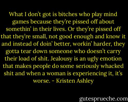 What I don’t got is bitches who play mind games because they’re pissed off about somethin’ in their lives. Or they’re pissed off that they’re small, not good enough and know it and instead of doin’ better, workin’ harder, they gotta tear down someone who doesn’t carry their load of shit. Jealousy is an ugly emotion that makes people do some seriously whacked shit and when a woman is experiencing it, it’s worse. - Kristen Ashley