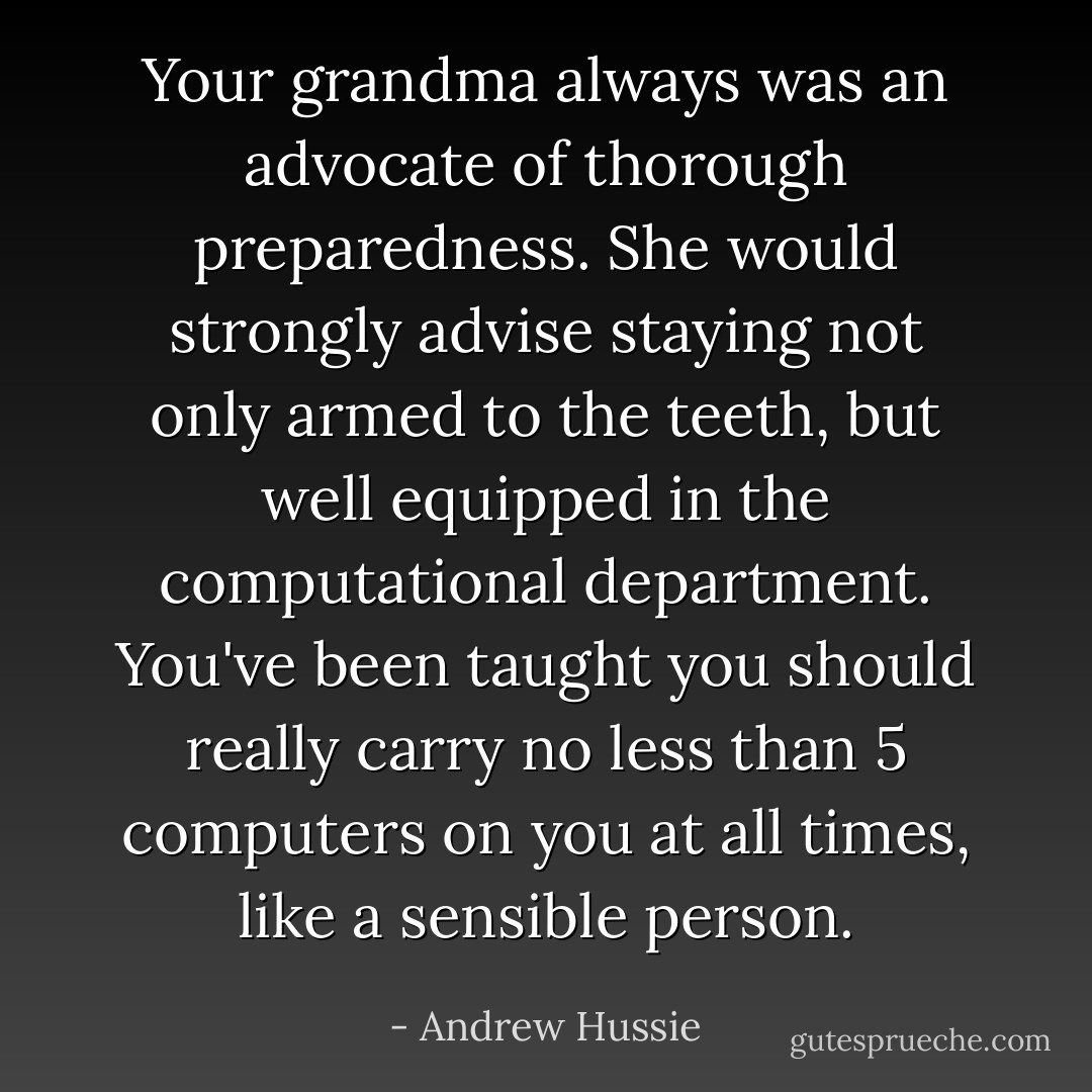Your grandma always was an advocate of thorough preparedness. She would strongly advise staying not only armed to the teeth, but well equipped in the computational department. You've been taught you should really carry no less than 5 computers on you at all times, like a sensible person. - Andrew Hussie
