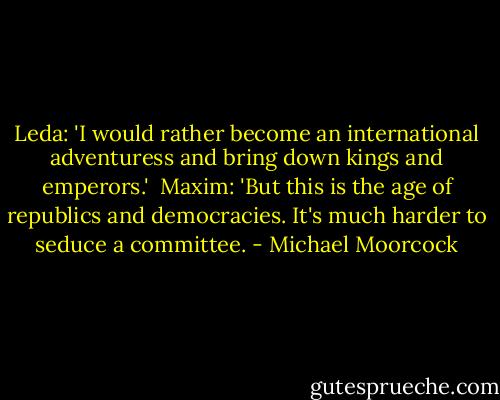 Leda: 'I would rather become an international adventuress and bring down kings and emperors.'<br /><br />Maxim: 'But this is the age of republics and democracies. It's much harder to seduce a committee. - Michael Moorcock