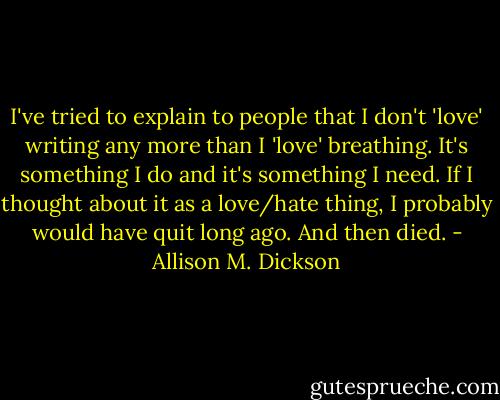 I've tried to explain to people that I don't 'love' writing any more than I 'love' breathing. It's something I do and it's something I need. If I thought about it as a love/hate thing, I probably would have quit long ago. And then died. - Allison M. Dickson