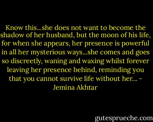 Know this...she does not want to become the shadow of her husband, but the moon of his life, for when she appears, her presence is powerful in all her mysterious ways...she comes and goes so discreetly, waning and waxing whilst forever leaving her presence behind, reminding you that you cannot survive life without her... - Jemina Akhtar