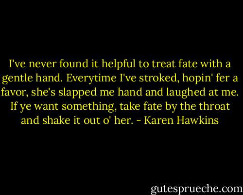 I've never found it helpful to treat fate with a gentle hand. Everytime I've stroked, hopin' fer a favor, she's slapped me hand and laughed at me. If ye want something, take fate by the throat and shake it out o' her. - Karen Hawkins